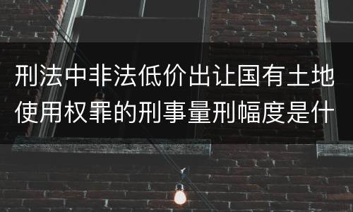 刑法中非法低价出让国有土地使用权罪的刑事量刑幅度是什么