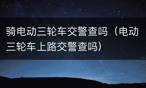 骑电动三轮车交警查吗（电动三轮车上路交警查吗）