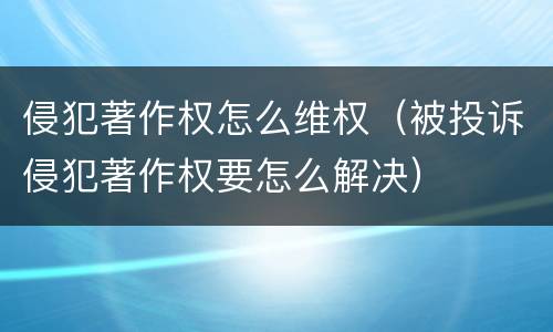 侵犯著作权怎么维权（被投诉侵犯著作权要怎么解决）