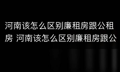 河南该怎么区别廉租房跟公租房 河南该怎么区别廉租房跟公租房呢