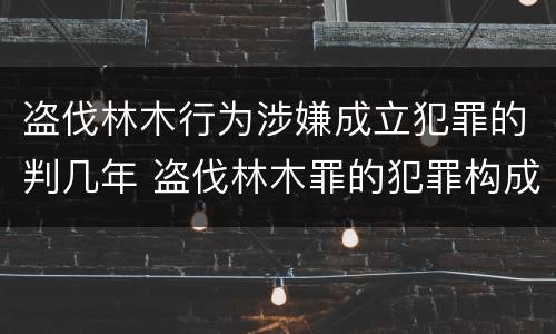 盗伐林木行为涉嫌成立犯罪的判几年 盗伐林木罪的犯罪构成