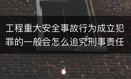 工程重大安全事故行为成立犯罪的一般会怎么追究刑事责任