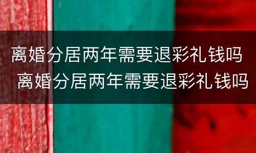 离婚分居两年需要退彩礼钱吗 离婚分居两年需要退彩礼钱吗