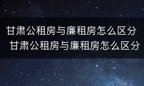 甘肃公租房与廉租房怎么区分 甘肃公租房与廉租房怎么区分的