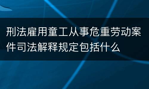 刑法雇用童工从事危重劳动案件司法解释规定包括什么