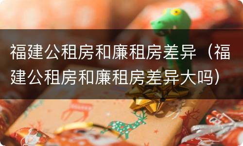 福建公租房和廉租房差异（福建公租房和廉租房差异大吗）