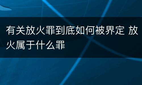 有关放火罪到底如何被界定 放火属于什么罪
