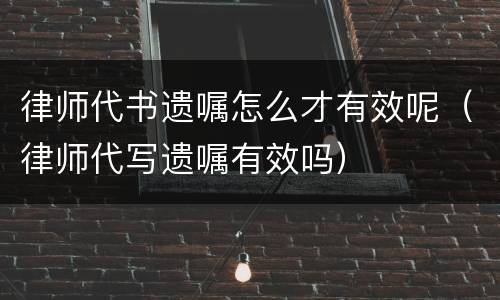 律师代书遗嘱怎么才有效呢（律师代写遗嘱有效吗）