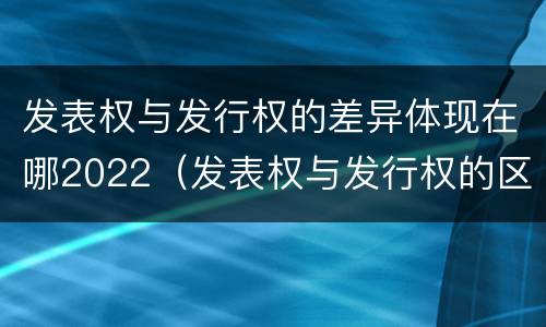 发表权与发行权的差异体现在哪2022（发表权与发行权的区别）