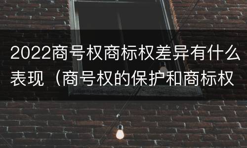 2022商号权商标权差异有什么表现（商号权的保护和商标权的保护一样是全国性范围的）