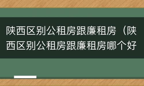 陕西区别公租房跟廉租房（陕西区别公租房跟廉租房哪个好）