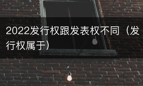 2022发行权跟发表权不同（发行权属于）