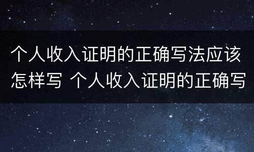 个人收入证明的正确写法应该怎样写 个人收入证明的正确写法应该怎样写好