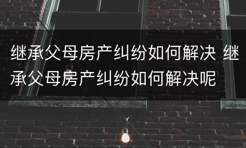 继承父母房产纠纷如何解决 继承父母房产纠纷如何解决呢