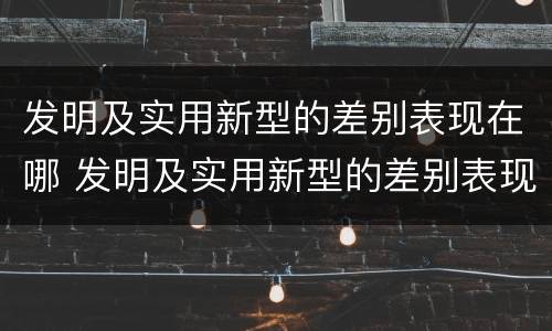 发明及实用新型的差别表现在哪 发明及实用新型的差别表现在哪方面