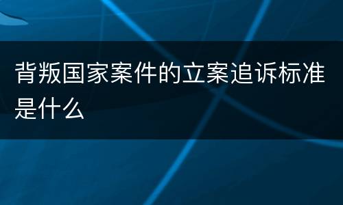 背叛国家案件的立案追诉标准是什么