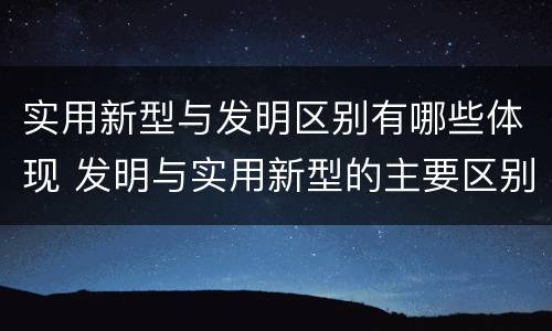 实用新型与发明区别有哪些体现 发明与实用新型的主要区别