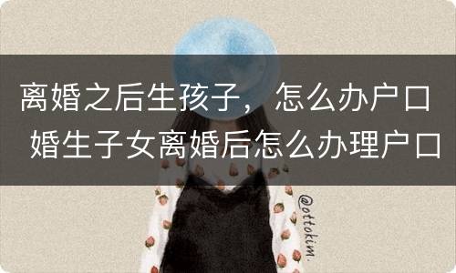 离婚之后生孩子，怎么办户口 婚生子女离婚后怎么办理户口