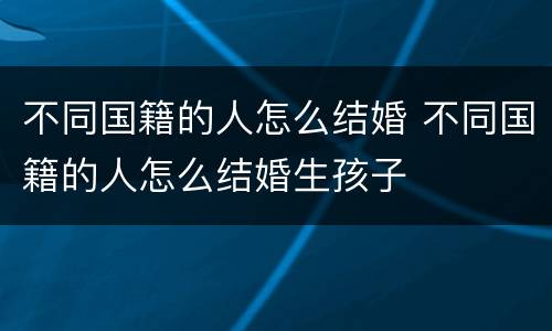 不同国籍的人怎么结婚 不同国籍的人怎么结婚生孩子