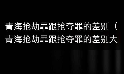 青海抢劫罪跟抢夺罪的差别（青海抢劫罪跟抢夺罪的差别大吗）