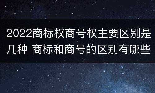 2022商标权商号权主要区别是几种 商标和商号的区别有哪些?