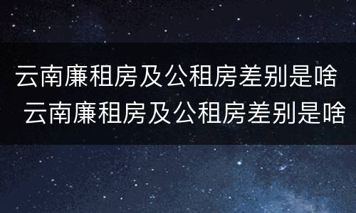 云南廉租房及公租房差别是啥 云南廉租房及公租房差别是啥啊