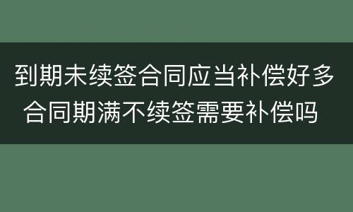 到期未续签合同应当补偿好多 合同期满不续签需要补偿吗
