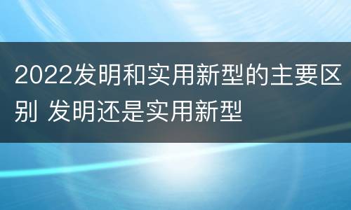 2022发明和实用新型的主要区别 发明还是实用新型