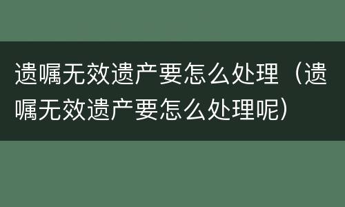 遗嘱无效遗产要怎么处理（遗嘱无效遗产要怎么处理呢）