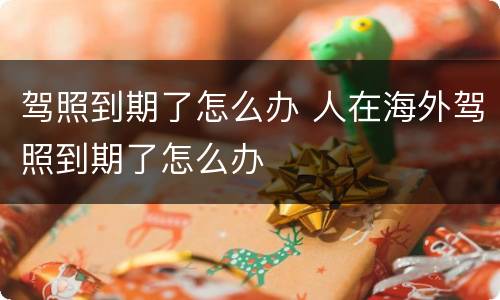 驾照到期了怎么办 人在海外驾照到期了怎么办