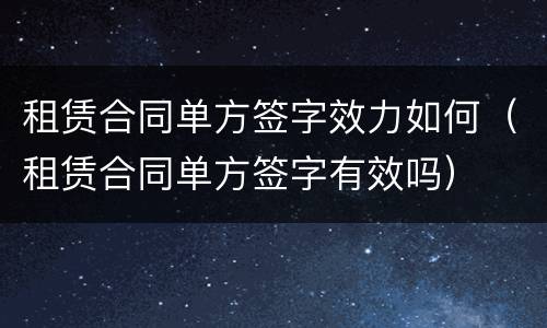 租赁合同单方签字效力如何（租赁合同单方签字有效吗）