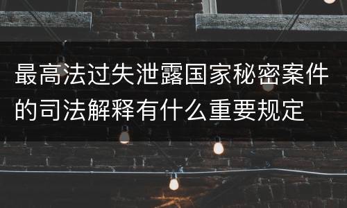 最高法过失泄露国家秘密案件的司法解释有什么重要规定
