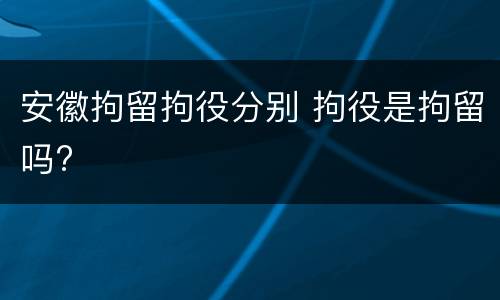 安徽拘留拘役分别 拘役是拘留吗?