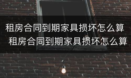 租房合同到期家具损坏怎么算 租房合同到期家具损坏怎么算责任