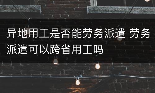 异地用工是否能劳务派遣 劳务派遣可以跨省用工吗