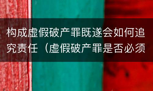 构成虚假破产罪既遂会如何追究责任（虚假破产罪是否必须破产）