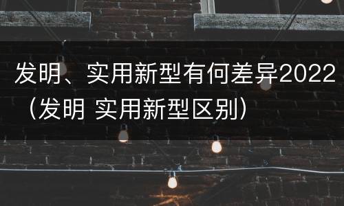 发明、实用新型有何差异2022（发明 实用新型区别）