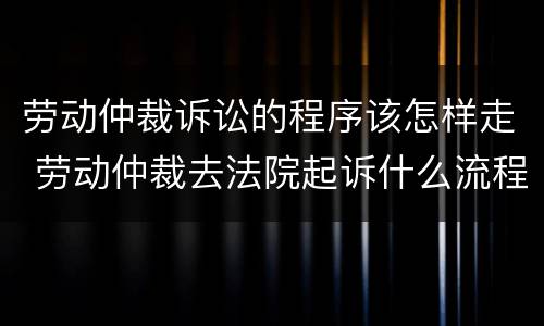 劳动仲裁诉讼的程序该怎样走 劳动仲裁去法院起诉什么流程