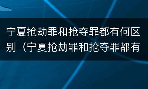 宁夏抢劫罪和抢夺罪都有何区别（宁夏抢劫罪和抢夺罪都有何区别呢）