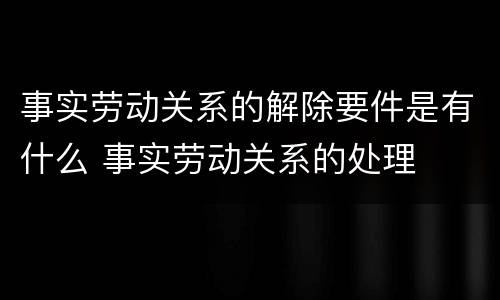 事实劳动关系的解除要件是有什么 事实劳动关系的处理