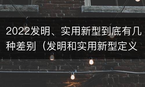 2022发明、实用新型到底有几种差别（发明和实用新型定义）