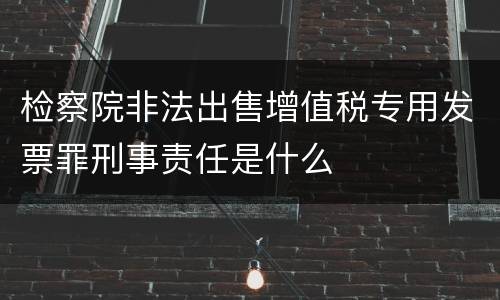 检察院非法出售增值税专用发票罪刑事责任是什么