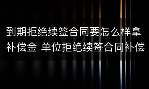 到期拒绝续签合同要怎么样拿补偿金 单位拒绝续签合同补偿金怎么赔