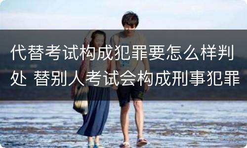 代替考试构成犯罪要怎么样判处 替别人考试会构成刑事犯罪吗