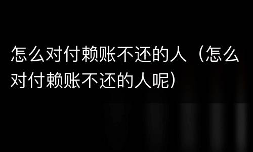 怎么对付赖账不还的人（怎么对付赖账不还的人呢）