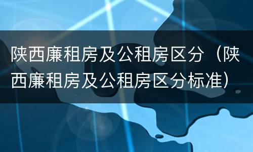 陕西廉租房及公租房区分（陕西廉租房及公租房区分标准）