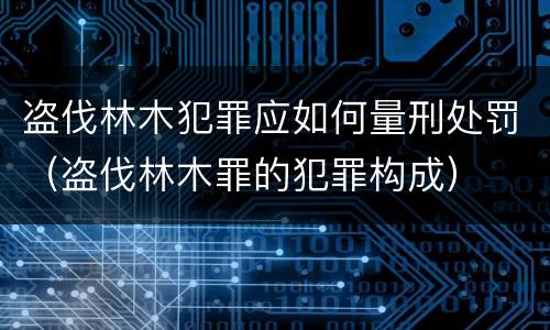 盗伐林木犯罪应如何量刑处罚（盗伐林木罪的犯罪构成）