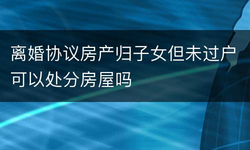 离婚协议房产归子女但未过户可以处分房屋吗