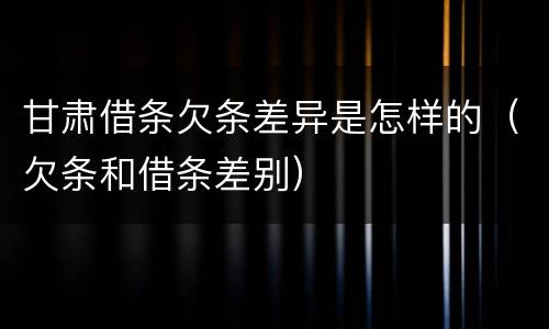 甘肃借条欠条差异是怎样的（欠条和借条差别）