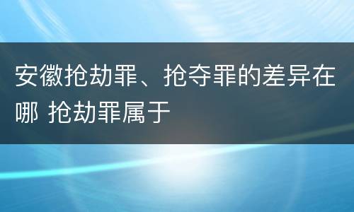 安徽抢劫罪、抢夺罪的差异在哪 抢劫罪属于